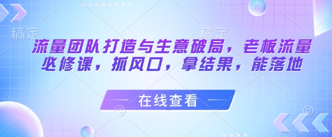 流量团队打造与生意破局，老板流量必修课，抓风口，拿结果，能落地-小哥网