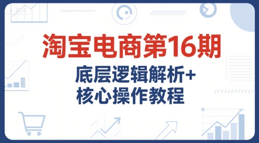 淘宝电商第16期，底层逻辑解析+核心操作教程，运营、推广提升能力的必学课程+配套资料-小哥网