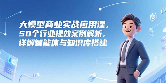 大模型商业实战应用课，50个行业提效案例解析，详解智能体与知识库搭建-小哥网