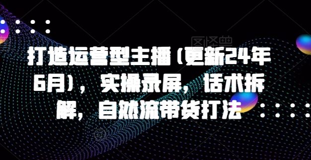 打造运营型主播(更新25年7月)，实操录屏，话术拆解，自然流带货打法